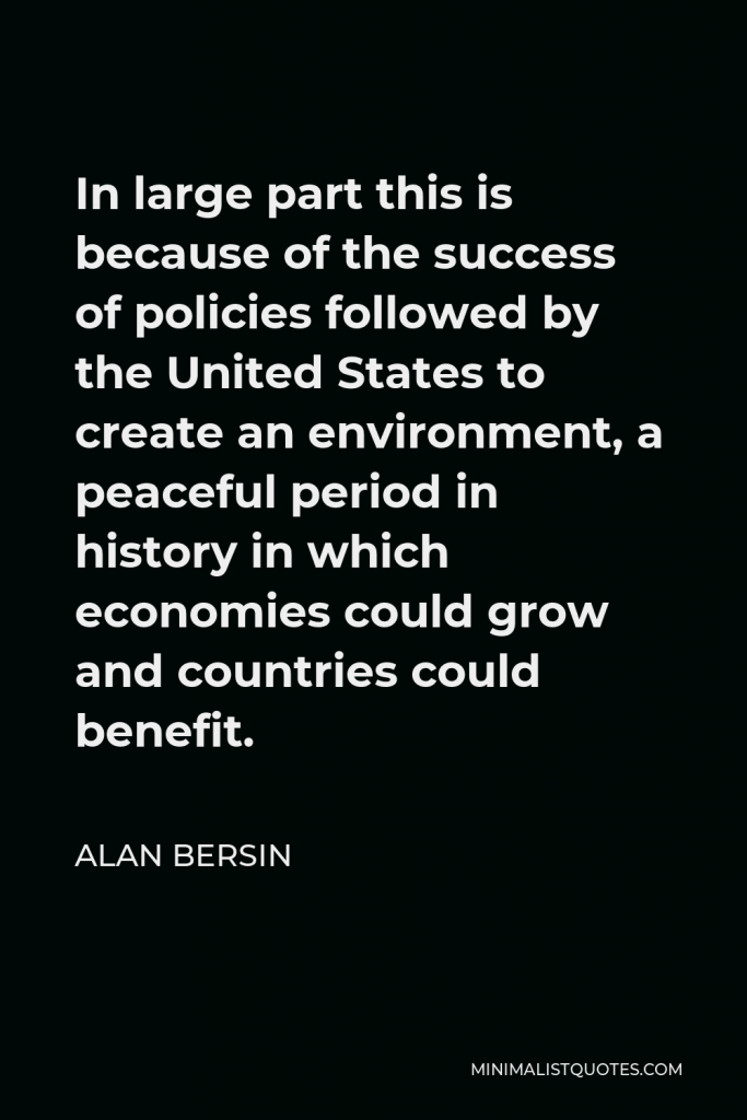Alan Bersin Quote - In large part this is because of the success of policies followed by the United States to create an environment, a peaceful period in history in which economies could grow and countries could benefit.