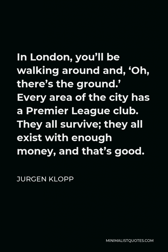 Jurgen Klopp Quote - In London, you’ll be walking around and, ‘Oh, there’s the ground.’ Every area of the city has a Premier League club. They all survive; they all exist with enough money, and that’s good.