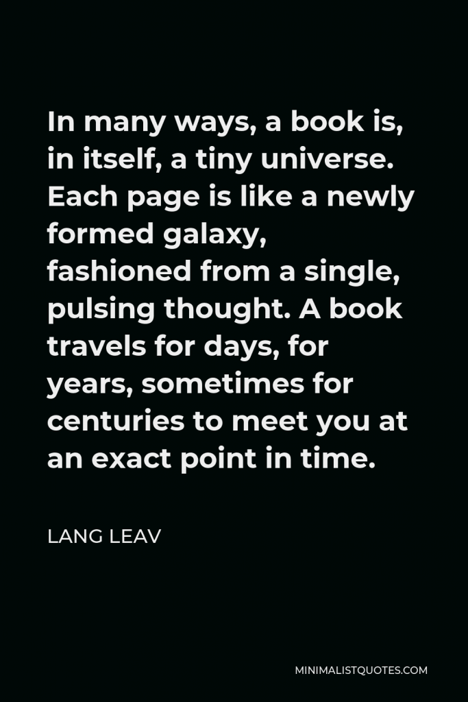 Lang Leav Quote - In many ways, a book is, in itself, a tiny universe. Each page is like a newly formed galaxy, fashioned from a single, pulsing thought. A book travels for days, for years, sometimes for centuries to meet you at an exact point in time.