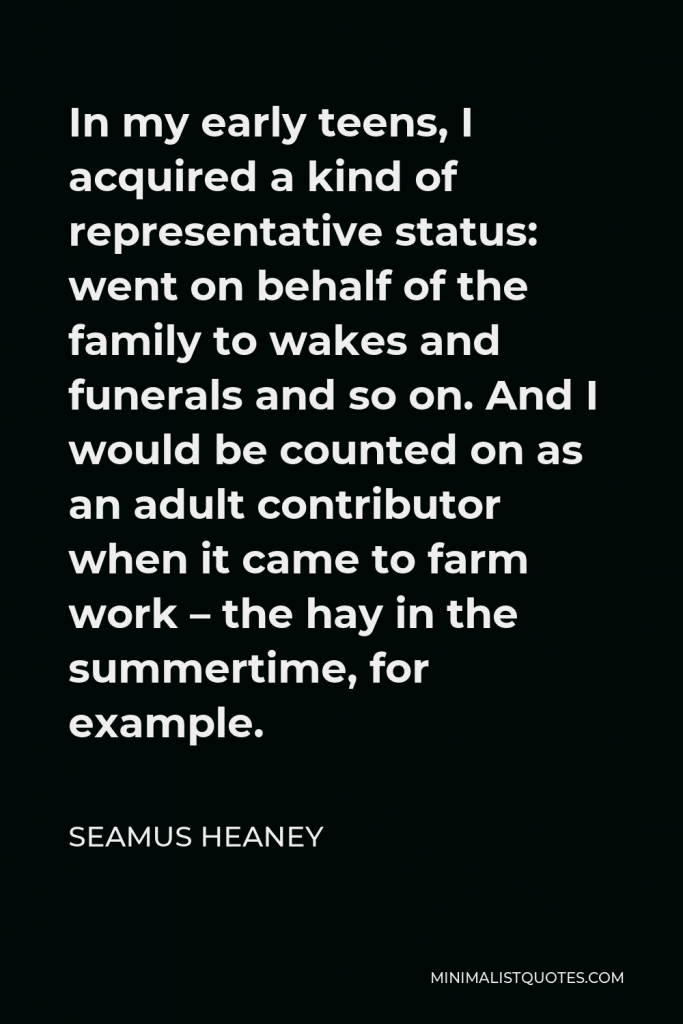 Seamus Heaney Quote - In my early teens, I acquired a kind of representative status: went on behalf of the family to wakes and funerals and so on. And I would be counted on as an adult contributor when it came to farm work – the hay in the summertime, for example.