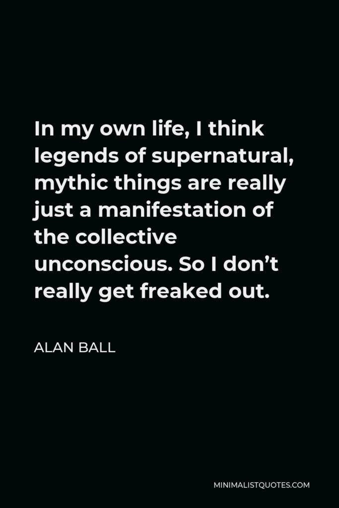 Alan Ball Quote - In my own life, I think legends of supernatural, mythic things are really just a manifestation of the collective unconscious. So I don’t really get freaked out.