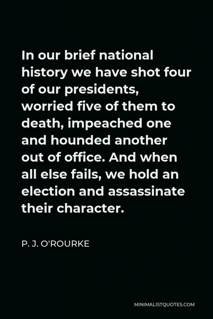 P. J. O'Rourke Quote - In our brief national history we have shot four of our presidents, worried five of them to death, impeached one and hounded another out of office. And when all else fails, we hold an election and assassinate their character.
