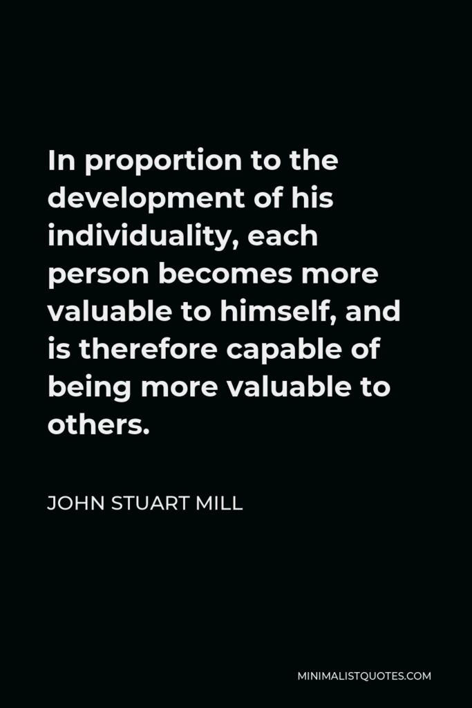 John Stuart Mill Quote - In proportion to the development of his individuality, each person becomes more valuable to himself, and is therefore capable of being more valuable to others.