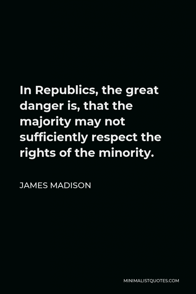James Madison Quote - In Republics, the great danger is, that the majority may not sufficiently respect the rights of the minority.