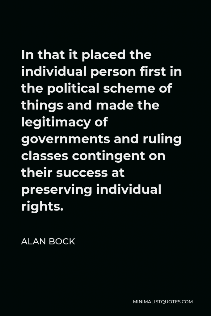 Alan Bock Quote - In that it placed the individual person first in the political scheme of things and made the legitimacy of governments and ruling classes contingent on their success at preserving individual rights.