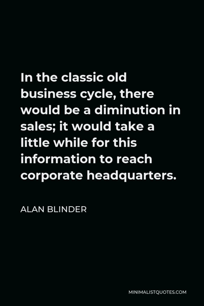 Alan Blinder Quote - In the classic old business cycle, there would be a diminution in sales; it would take a little while for this information to reach corporate headquarters.