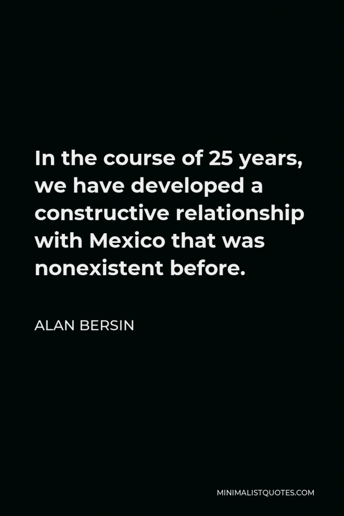 Alan Bersin Quote - In the course of 25 years, we have developed a constructive relationship with Mexico that was nonexistent before.