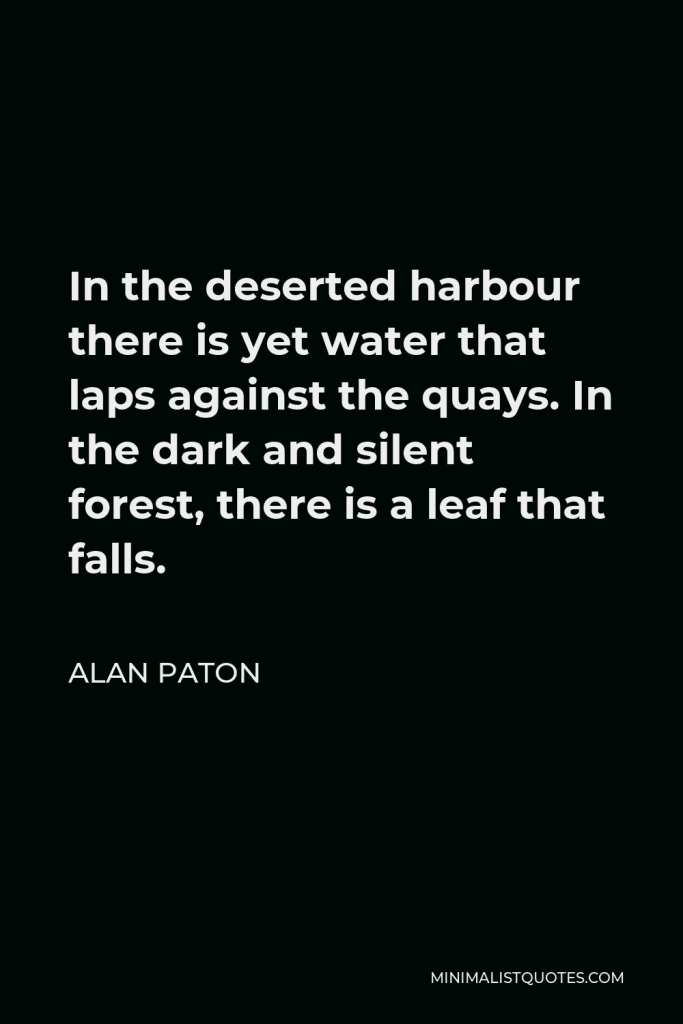 Alan Paton Quote - In the deserted harbour there is yet water that laps against the quays. In the dark and silent forest, there is a leaf that falls.