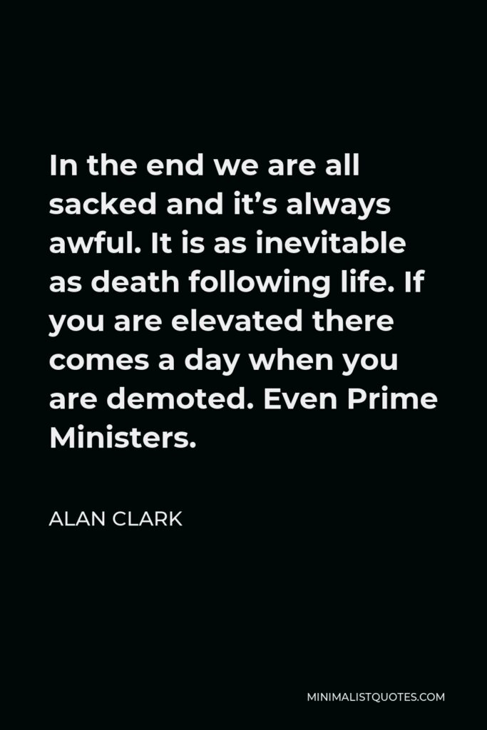Alan Clark Quote - In the end we are all sacked and it’s always awful. It is as inevitable as death following life. If you are elevated there comes a day when you are demoted. Even Prime Ministers.