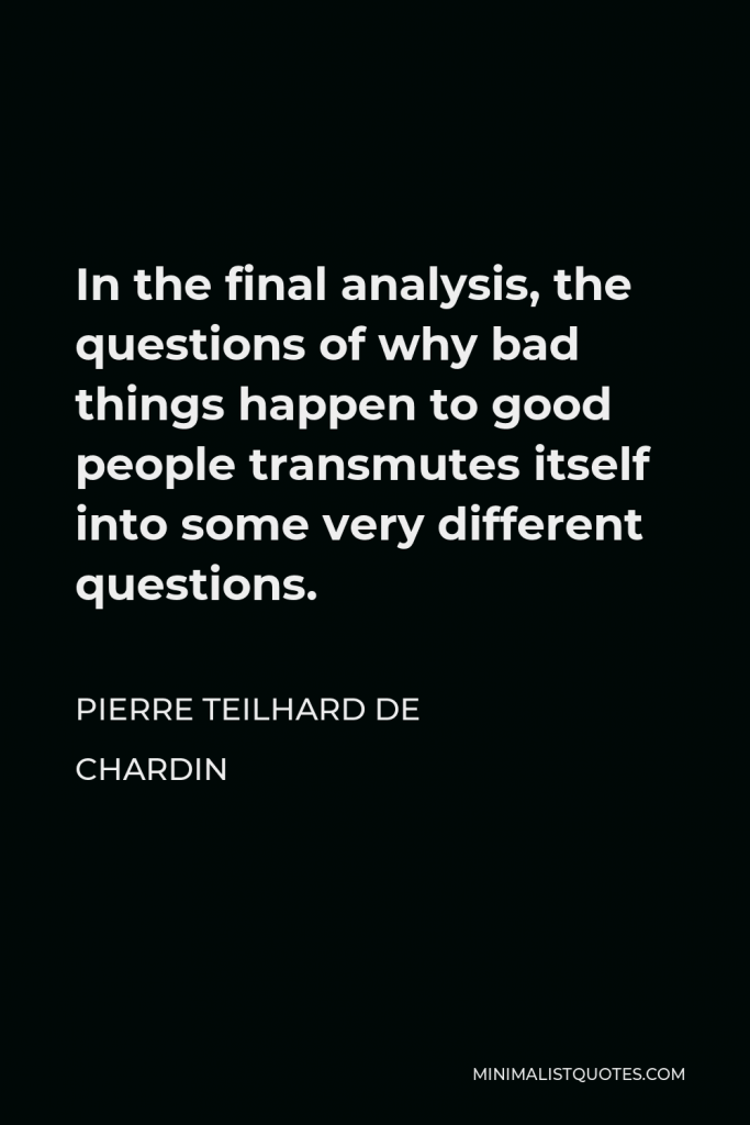 Pierre Teilhard de Chardin Quote - In the final analysis, the questions of why bad things happen to good people transmutes itself into some very different questions.