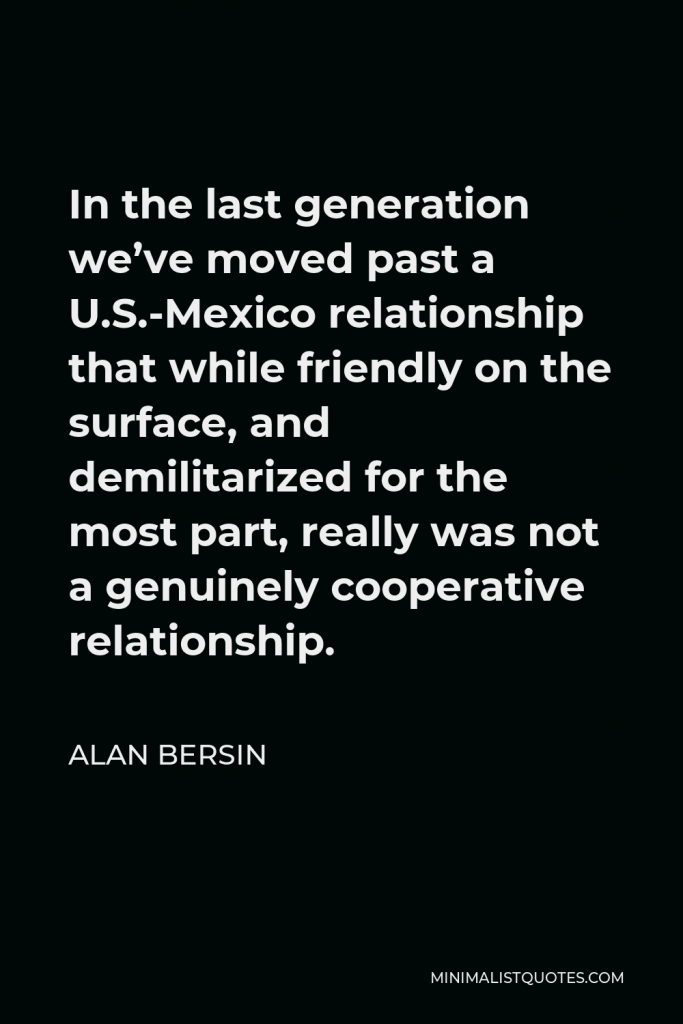 Alan Bersin Quote - In the last generation we’ve moved past a U.S.-Mexico relationship that while friendly on the surface, and demilitarized for the most part, really was not a genuinely cooperative relationship.