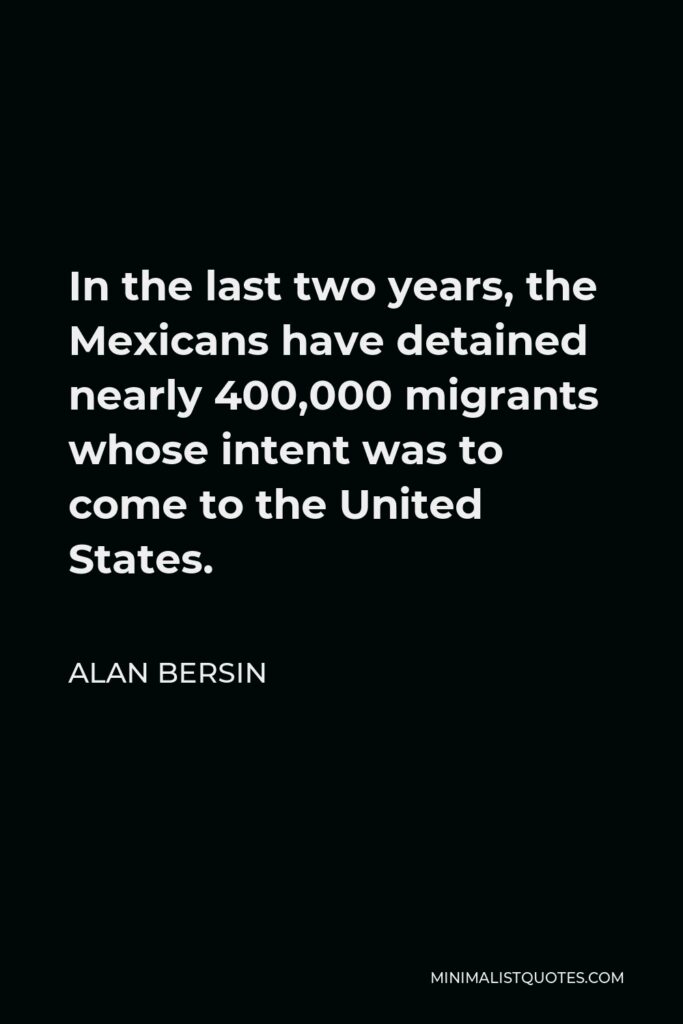 Alan Bersin Quote - In the last two years, the Mexicans have detained nearly 400,000 migrants whose intent was to come to the United States.