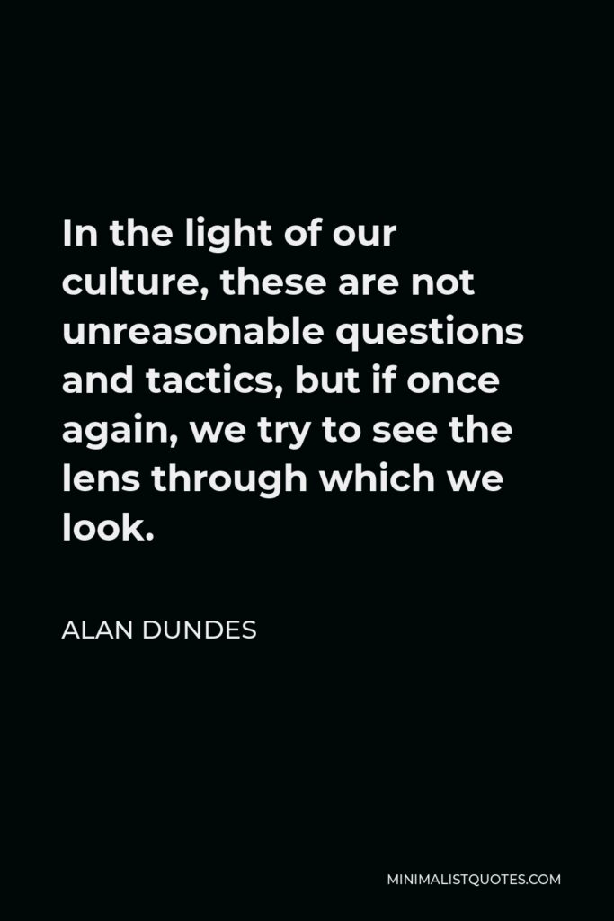 Alan Dundes Quote - In the light of our culture, these are not unreasonable questions and tactics, but if once again, we try to see the lens through which we look.
