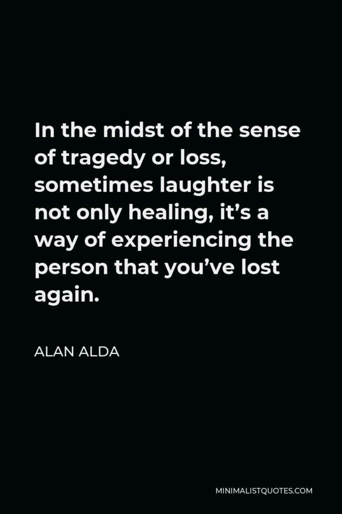 Alan Alda Quote - In the midst of the sense of tragedy or loss, sometimes laughter is not only healing, it’s a way of experiencing the person that you’ve lost again.