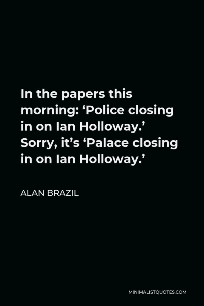 Alan Brazil Quote - In the papers this morning: ‘Police closing in on Ian Holloway.’ Sorry, it’s ‘Palace closing in on Ian Holloway.’