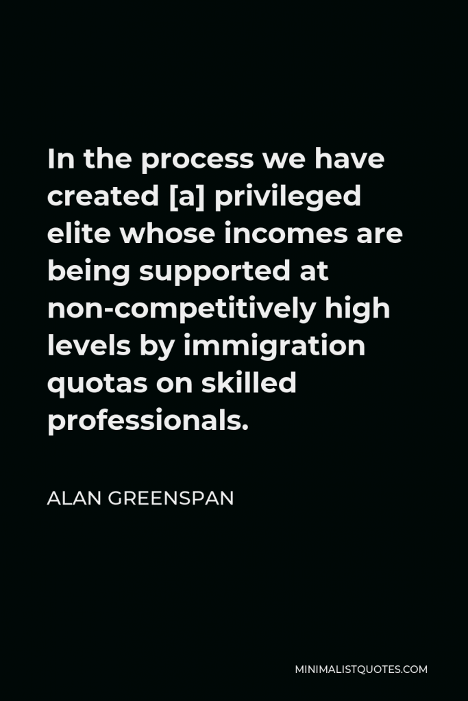 Alan Greenspan Quote - In the process we have created [a] privileged elite whose incomes are being supported at non-competitively high levels by immigration quotas on skilled professionals.