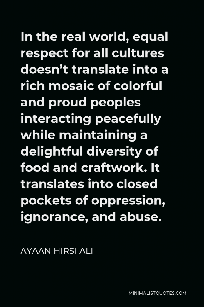 Ayaan Hirsi Ali Quote - In the real world, equal respect for all cultures doesn’t translate into a rich mosaic of colorful and proud peoples interacting peacefully while maintaining a delightful diversity of food and craftwork. It translates into closed pockets of oppression, ignorance, and abuse.