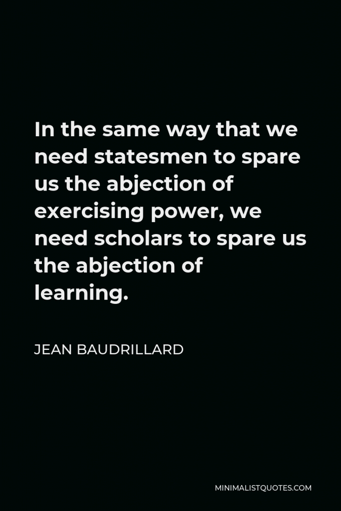 Jean Baudrillard Quote - In the same way that we need statesmen to spare us the abjection of exercising power, we need scholars to spare us the abjection of learning.