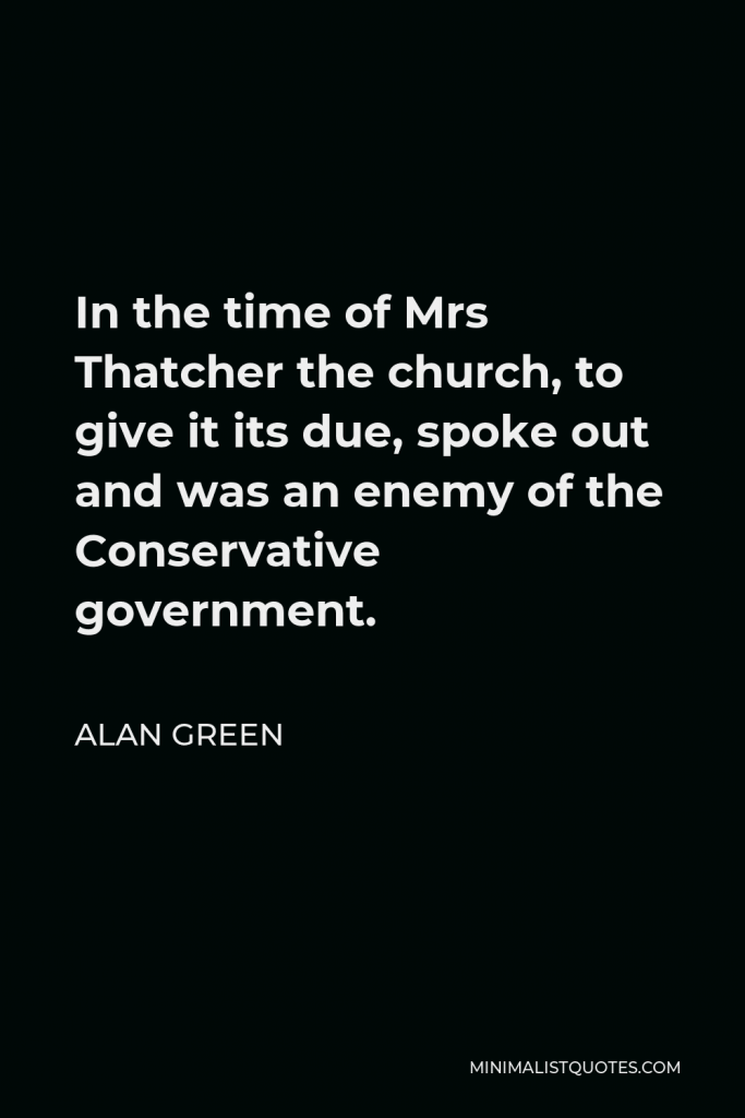 Alan Green Quote - In the time of Mrs Thatcher the church, to give it its due, spoke out and was an enemy of the Conservative government.