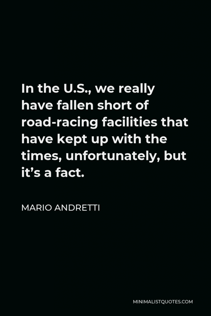 Mario Andretti Quote - In the U.S., we really have fallen short of road-racing facilities that have kept up with the times, unfortunately, but it’s a fact.