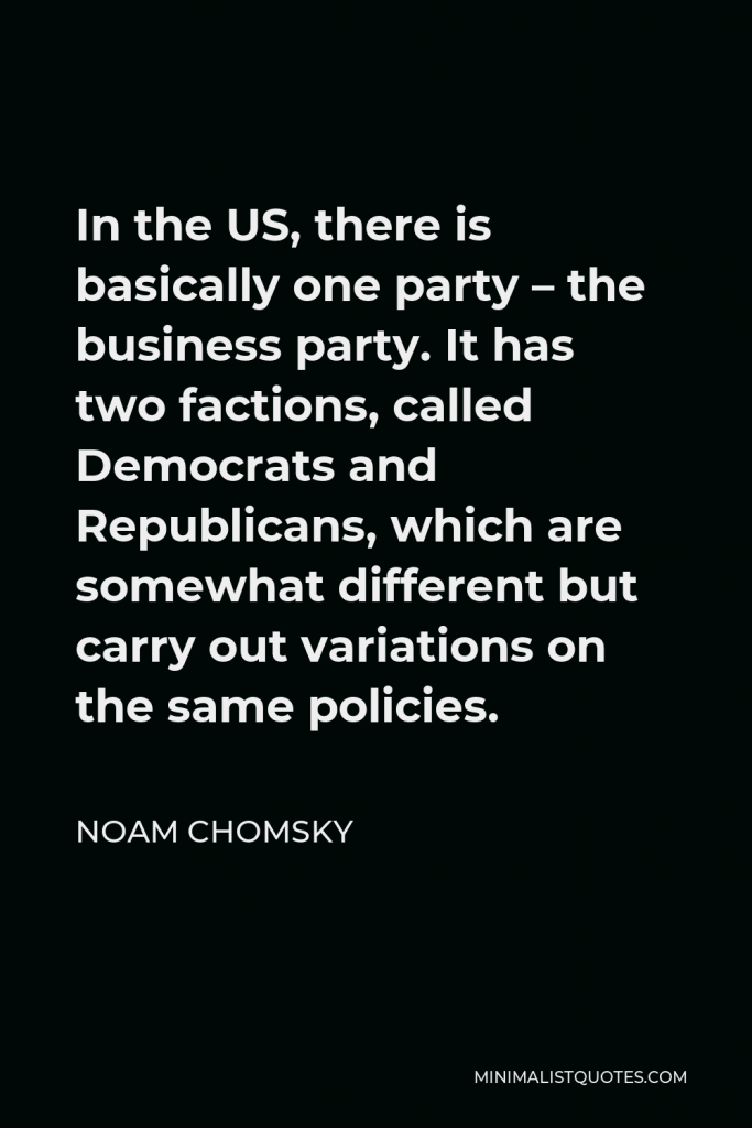 Noam Chomsky Quote - In the US, there is basically one party – the business party. It has two factions, called Democrats and Republicans, which are somewhat different but carry out variations on the same policies.