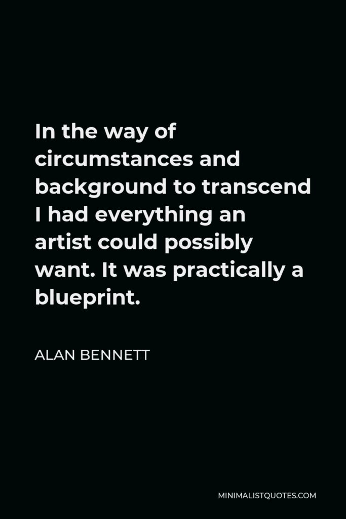 Alan Bennett Quote - In the way of circumstances and background to transcend I had everything an artist could possibly want. It was practically a blueprint.