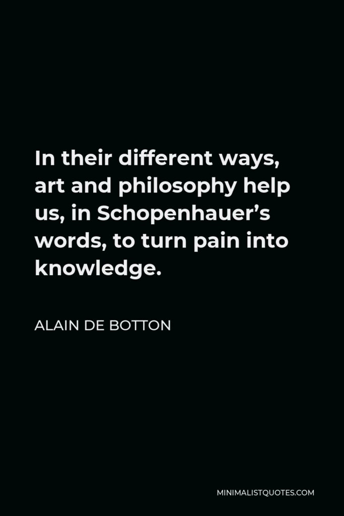 Alain de Botton Quote - In their different ways, art and philosophy help us, in Schopenhauer’s words, to turn pain into knowledge.