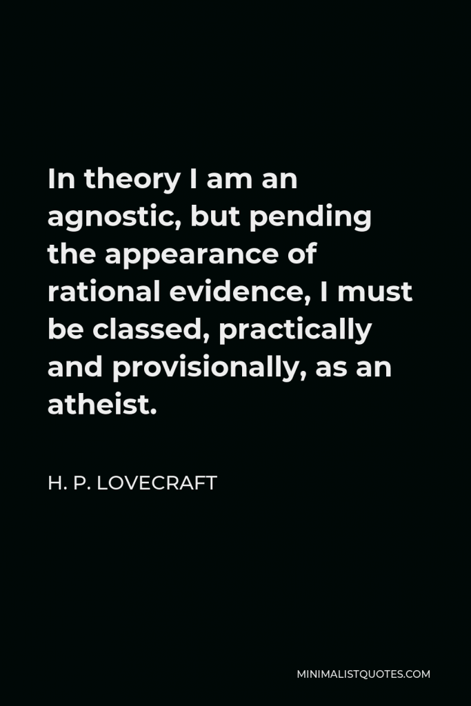 H. P. Lovecraft Quote - In theory I am an agnostic, but pending the appearance of rational evidence, I must be classed, practically and provisionally, as an atheist.