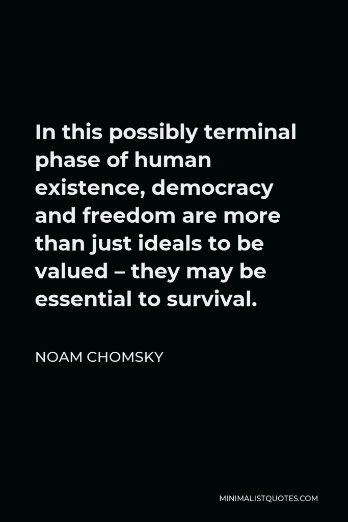 Noam Chomsky Quote - In this possibly terminal phase of human existence, democracy and freedom are more than just ideals to be valued – they may be essential to survival.