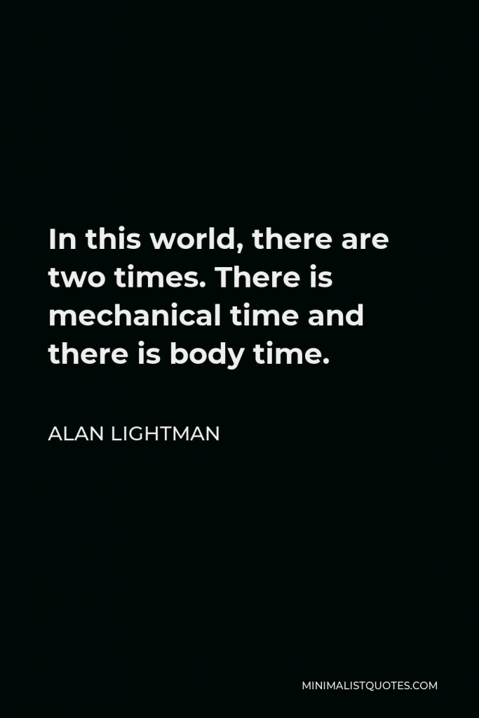 Alan Lightman Quote - In this world, there are two times. There is mechanical time and there is body time.” “They do not keep clocks in their houses. Instead, they listen to their heartbeats. They feel the rhythms of their moods and desires.”