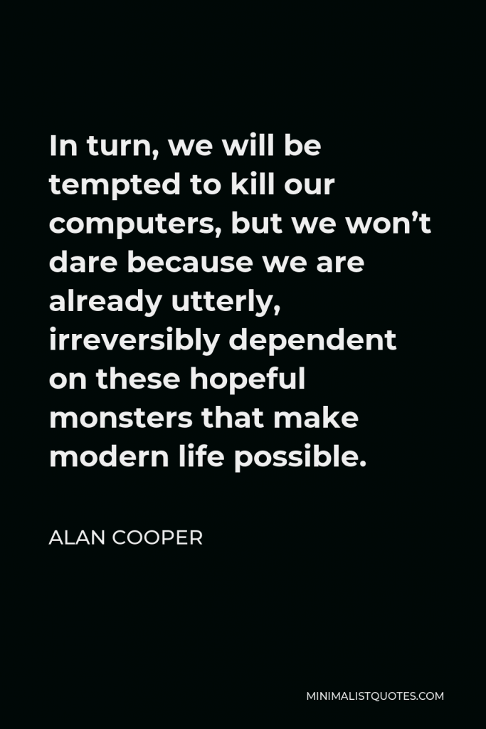 Alan Cooper Quote - In turn, we will be tempted to kill our computers, but we won’t dare because we are already utterly, irreversibly dependent on these hopeful monsters that make modern life possible.