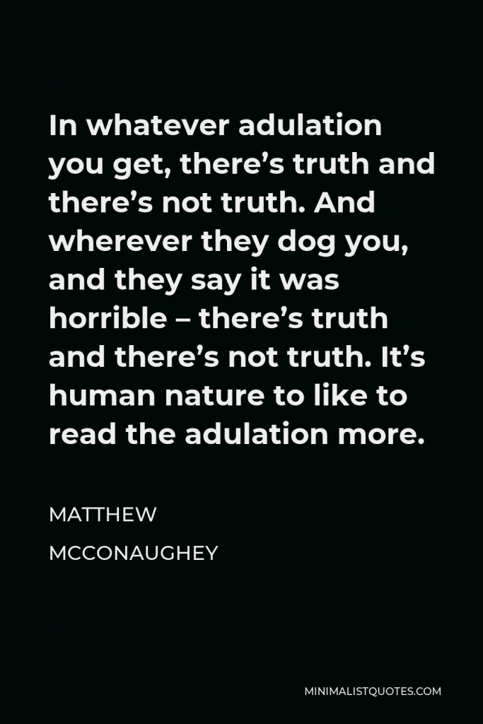 Matthew McConaughey Quote - In whatever adulation you get, there’s truth and there’s not truth. And wherever they dog you, and they say it was horrible – there’s truth and there’s not truth. It’s human nature to like to read the adulation more.