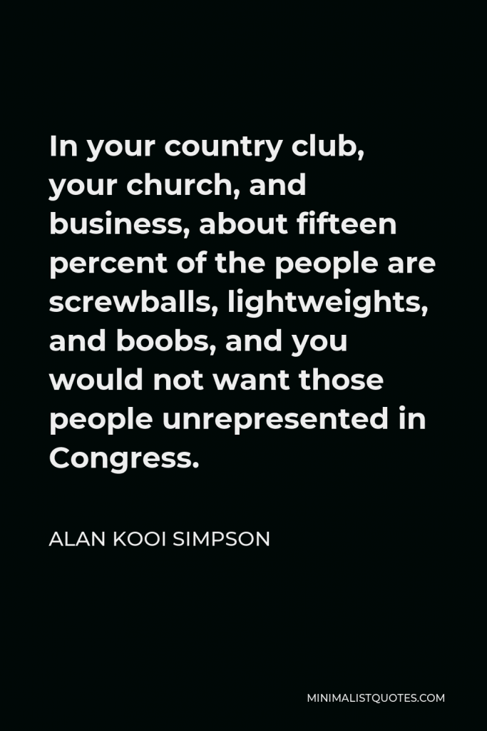 Alan Kooi Simpson Quote - In your country club, your church, and business, about fifteen percent of the people are screwballs, lightweights, and boobs, and you would not want those people unrepresented in Congress.