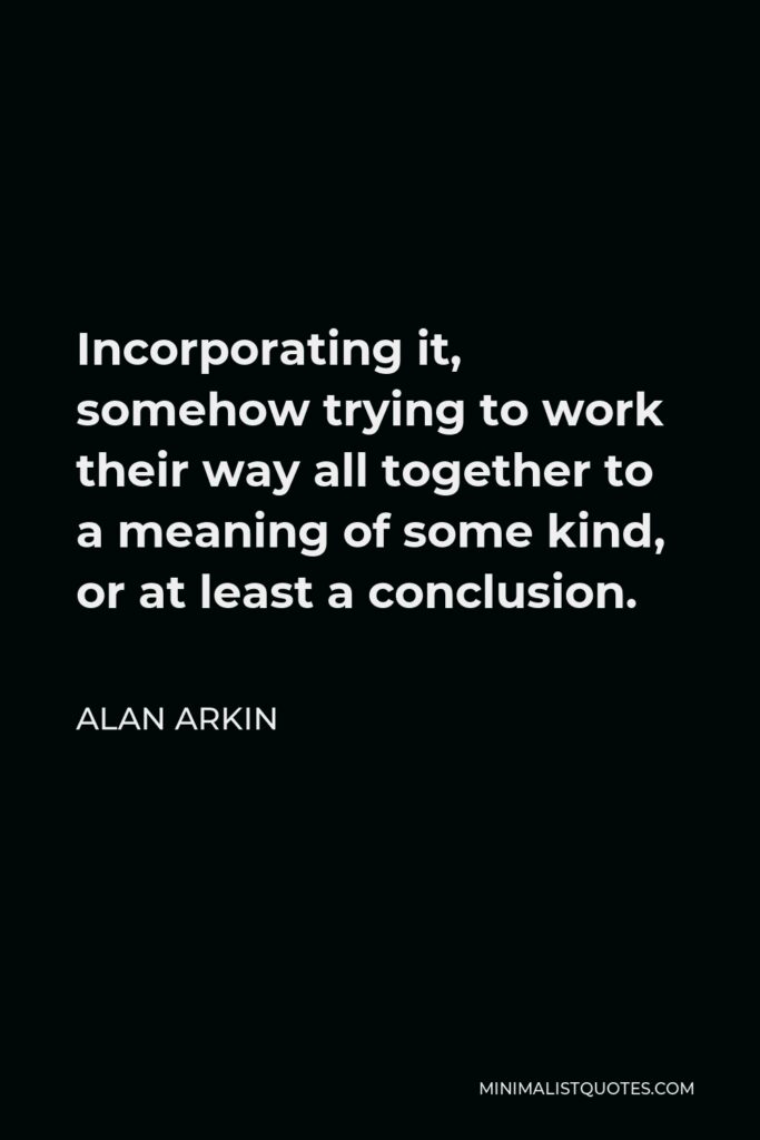 Alan Arkin Quote - Incorporating it, somehow trying to work their way all together to a meaning of some kind, or at least a conclusion.