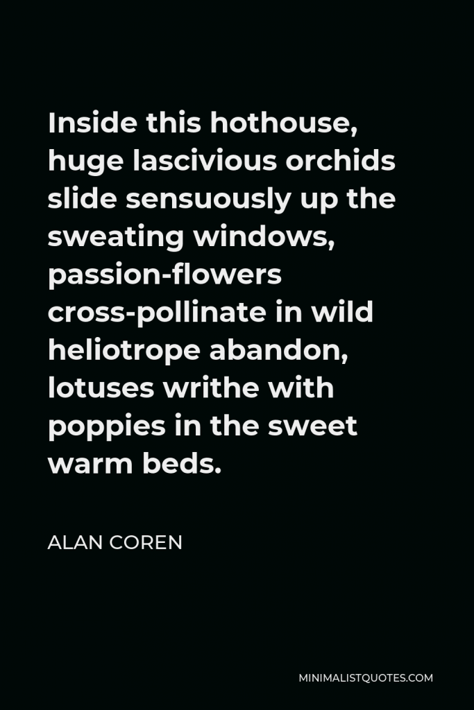 Alan Coren Quote - Inside this hothouse, huge lascivious orchids slide sensuously up the sweating windows, passion-flowers cross-pollinate in wild heliotrope abandon, lotuses writhe with poppies in the sweet warm beds.