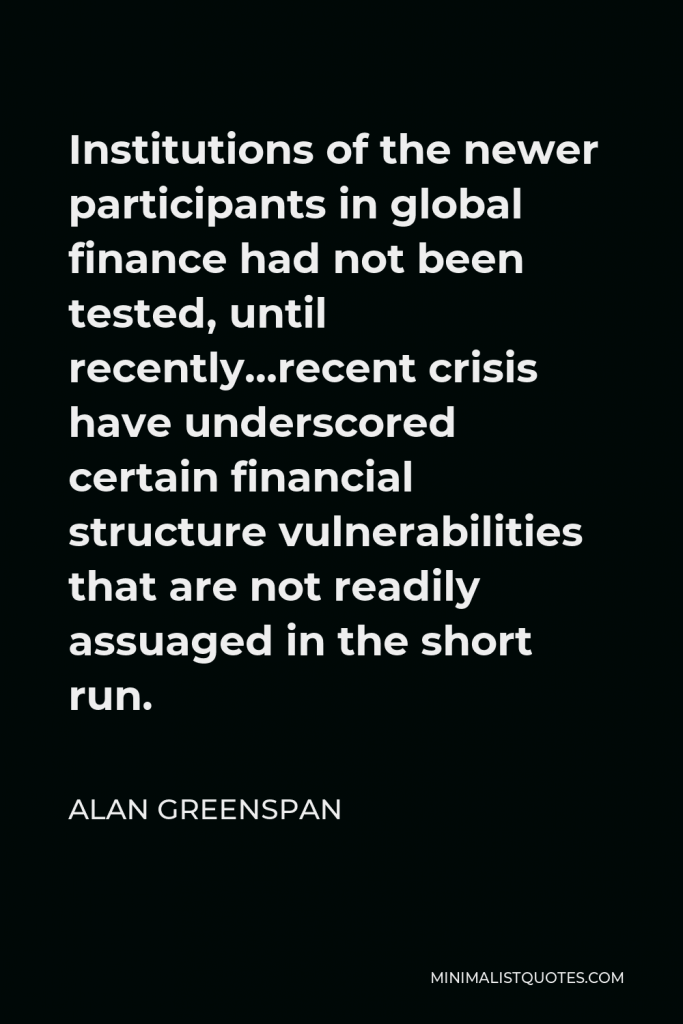 Alan Greenspan Quote - Institutions of the newer participants in global finance had not been tested, until recently…recent crisis have underscored certain financial structure vulnerabilities that are not readily assuaged in the short run.