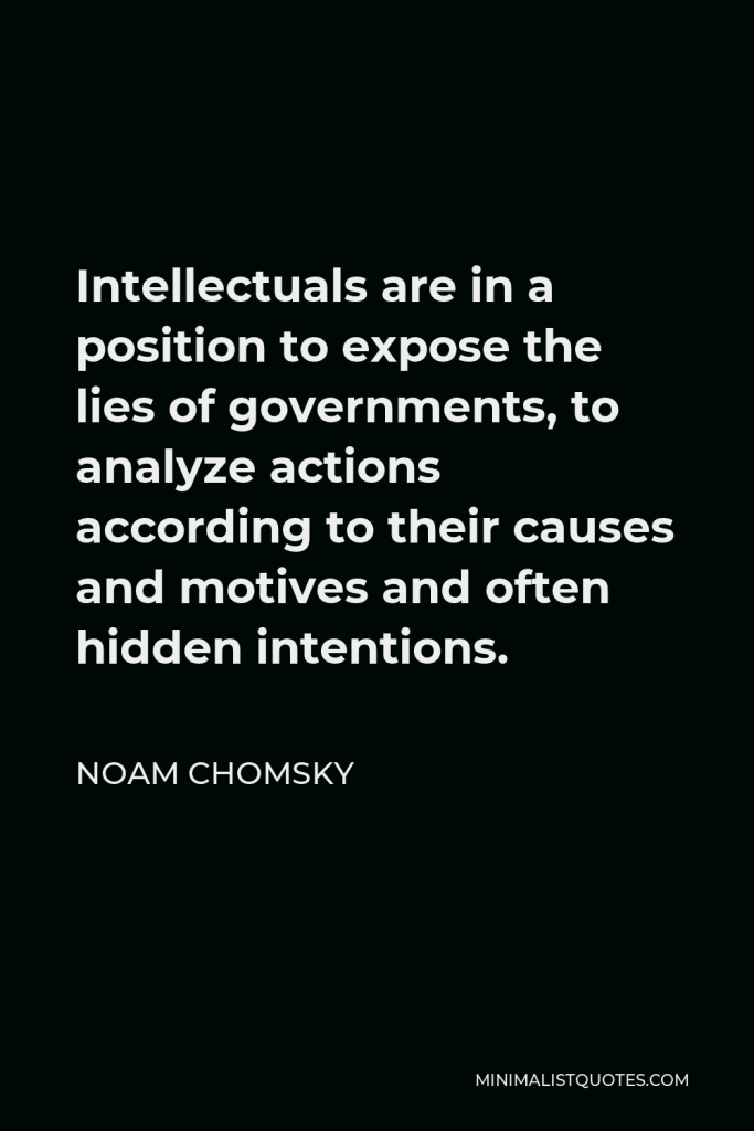 Noam Chomsky Quote - Intellectuals are in a position to expose the lies of governments, to analyze actions according to their causes and motives and often hidden intentions.