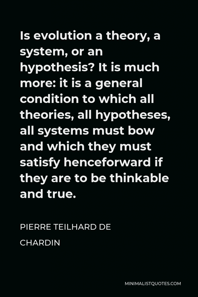 Pierre Teilhard de Chardin Quote - Is evolution a theory, a system, or an hypothesis? It is much more: it is a general condition to which all theories, all hypotheses, all systems must bow and which they must satisfy henceforward if they are to be thinkable and true.