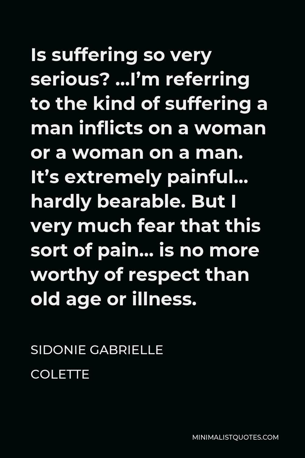 Sidonie Gabrielle Colette Quote - Is suffering so very serious? …I’m referring to the kind of suffering a man inflicts on a woman or a woman on a man. It’s extremely painful… hardly bearable. But I very much fear that this sort of pain… is no more worthy of respect than old age or illness.
