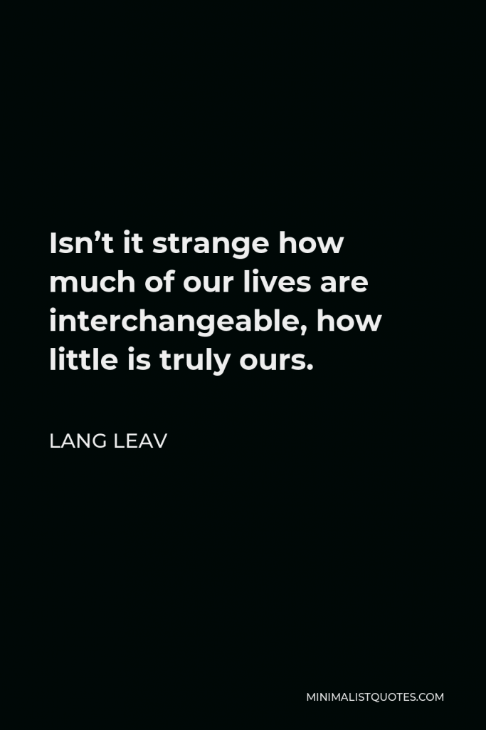 Lang Leav Quote - Isn’t it strange how much of our lives are interchangeable, how little is truly ours.
