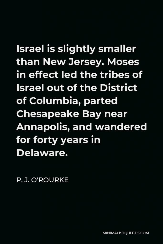 P. J. O'Rourke Quote - Israel is slightly smaller than New Jersey. Moses in effect led the tribes of Israel out of the District of Columbia, parted Chesapeake Bay near Annapolis, and wandered for forty years in Delaware.