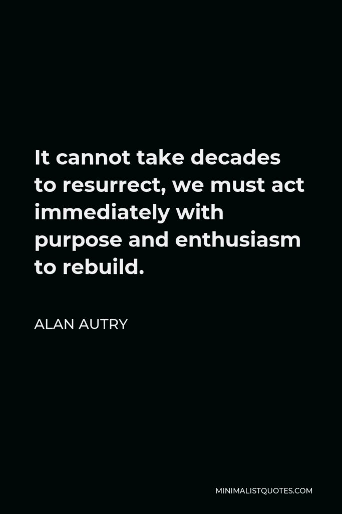 Alan Autry Quote - It cannot take decades to resurrect, we must act immediately with purpose and enthusiasm to rebuild.