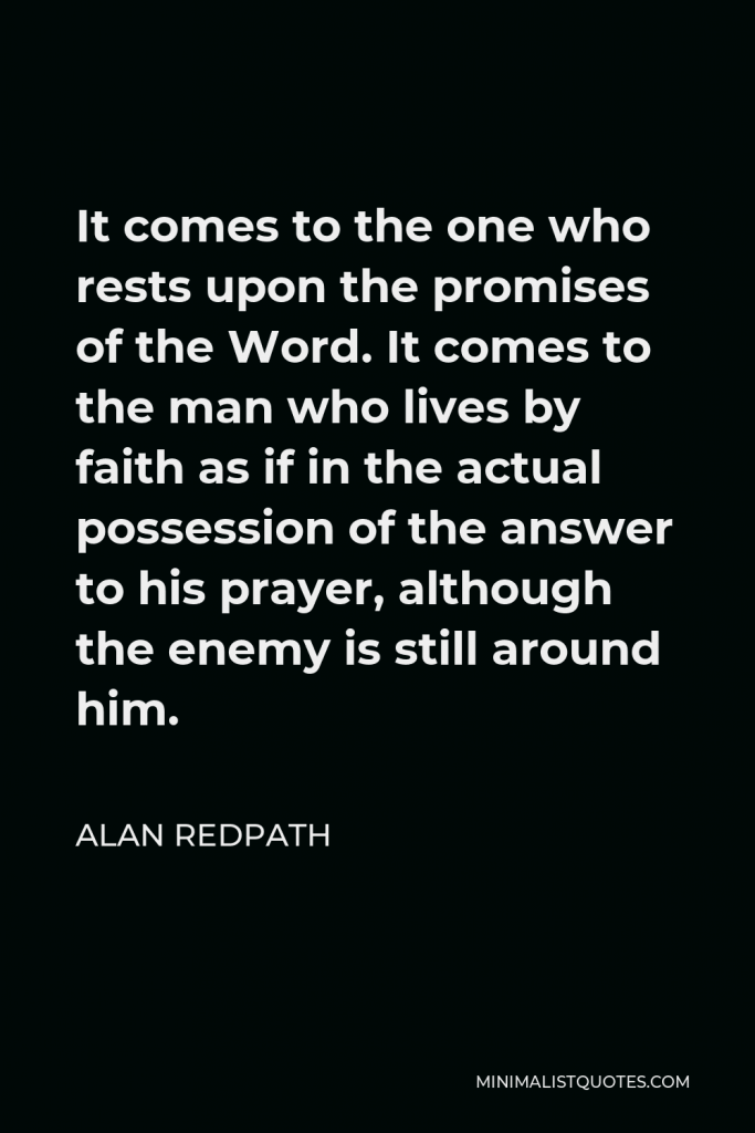 Alan Redpath Quote - It comes to the one who rests upon the promises of the Word. It comes to the man who lives by faith as if in the actual possession of the answer to his prayer, although the enemy is still around him.