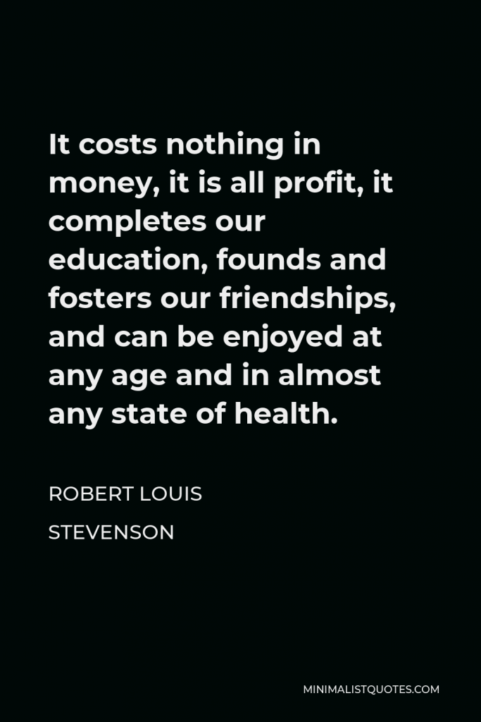 Robert Louis Stevenson Quote - It costs nothing in money, it is all profit, it completes our education, founds and fosters our friendships, and can be enjoyed at any age and in almost any state of health.