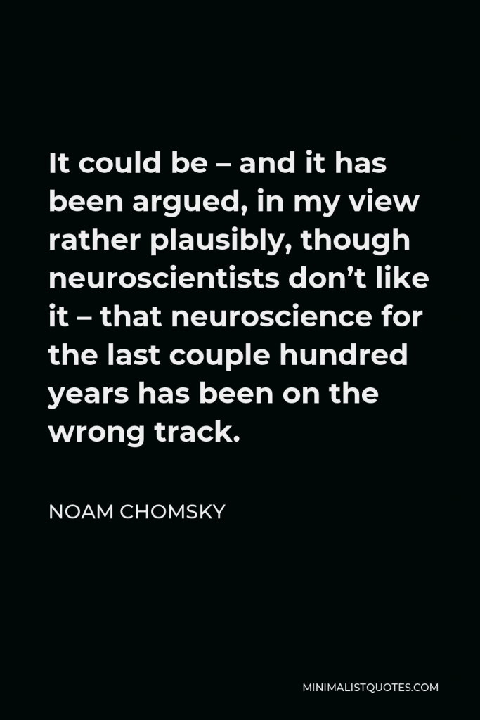 Noam Chomsky Quote - It could be – and it has been argued, in my view rather plausibly, though neuroscientists don’t like it – that neuroscience for the last couple hundred years has been on the wrong track.