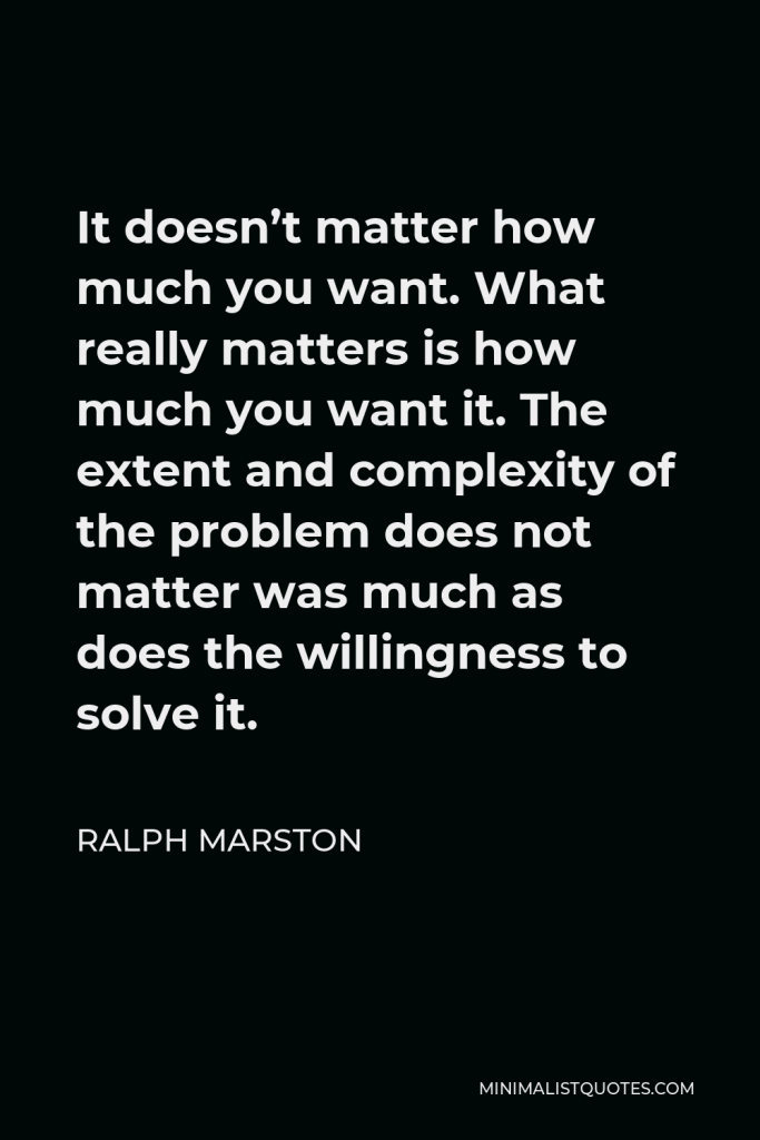 Ralph Marston Quote - It doesn’t matter how much you want. What really matters is how much you want it. The extent and complexity of the problem does not matter was much as does the willingness to solve it.