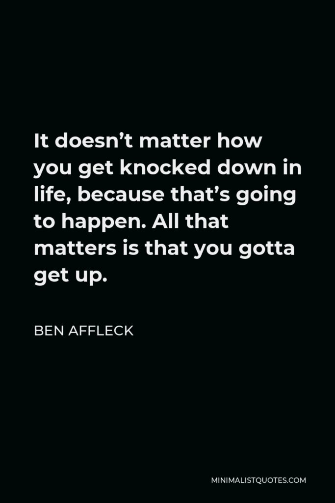 Ben Affleck Quote - It doesn’t matter how you get knocked down in life, because that’s going to happen. All that matters is that you gotta get up.