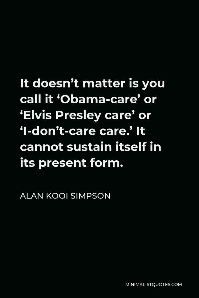 Alan Kooi Simpson Quote - It doesn’t matter is you call it ‘Obama-care’ or ‘Elvis Presley care’ or ‘I-don’t-care care.’ It cannot sustain itself in its present form.