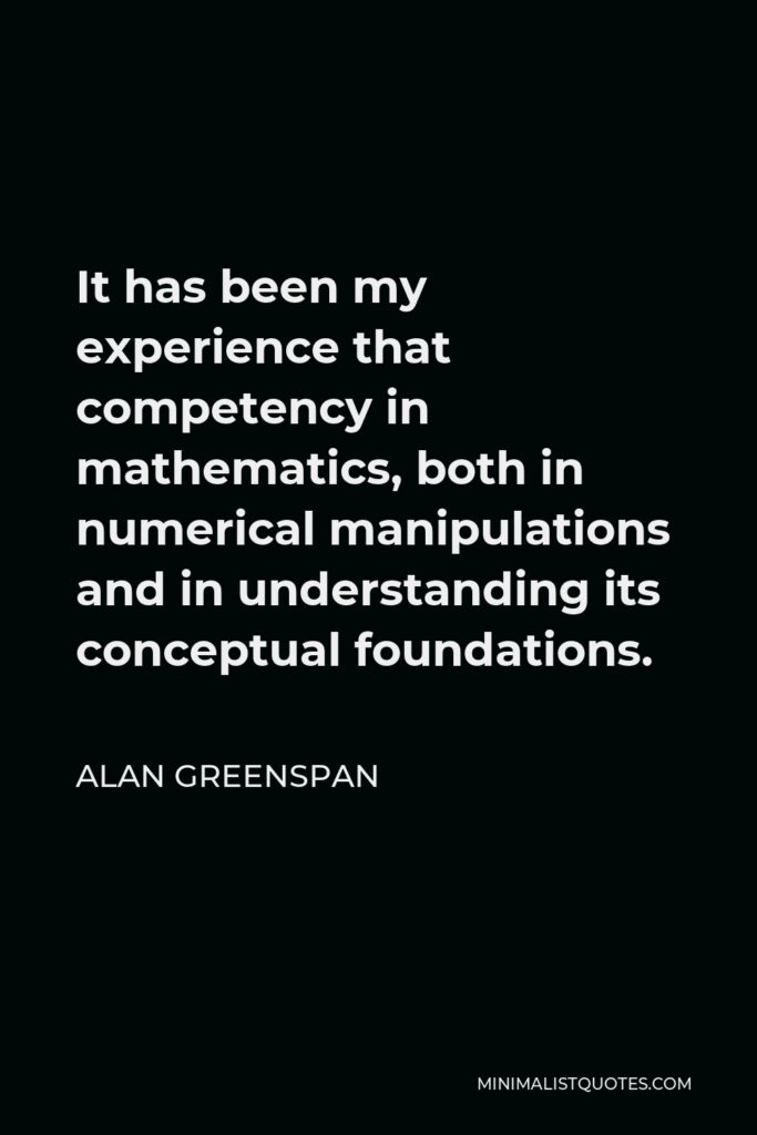 Alan Greenspan Quote - It has been my experience that competency in mathematics, both in numerical manipulations and in understanding its conceptual foundations.