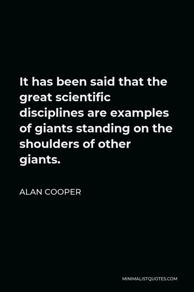 Alan Cooper Quote - It has been said that the great scientific disciplines are examples of giants standing on the shoulders of other giants.